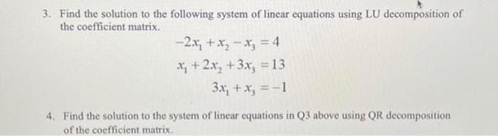 3. Find the solution to the following system of linear equations using LU decomposition of
the coefficient matrix.
-2x₁ + x₂-x₂ = 4
x + 2x₂ + 3x₂ = 13
3x₁ + x₂ = -1
4. Find the solution to the system of linear equations in Q3 above using QR decomposition
of the coefficient matrix.