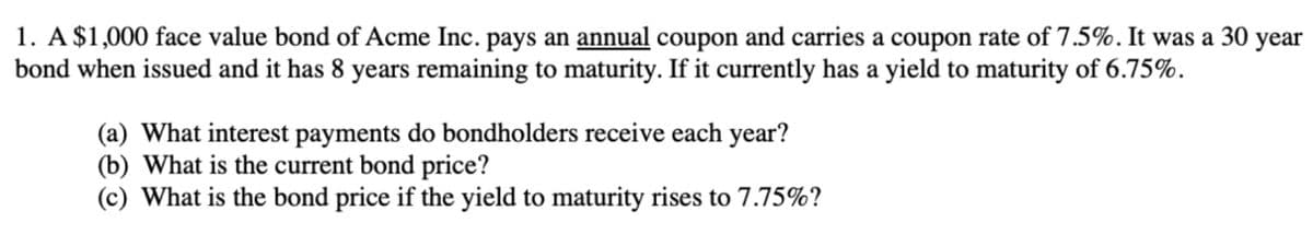 1. A $1,000 face value bond of Acme Inc. pays an annual coupon and carries a coupon rate of 7.5%. It was a 30 year
bond when issued and it has 8 years remaining to maturity. If it currently has a yield to maturity of 6.75%.
(a) What interest payments do bondholders receive each year?
(b) What is the current bond price?
(c) What is the bond price if the yield to maturity rises to 7.75%?