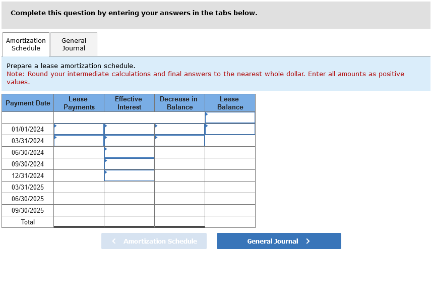 Complete this question by entering your answers in the tabs below.
Amortization General
Schedule Journal
Prepare a lease amortization schedule.
Note: Round your intermediate calculations and final answers to the nearest whole dollar. Enter all amounts as positive
values.
Payment Date
01/01/2024
03/31/2024
06/30/2024
09/30/2024
12/31/2024
03/31/2025
06/30/2025
09/30/2025
Total
Lease
Payments
Effective Decrease in
Interest
Balance
< Amortization Schedule
Lease
Balance
General Journal >