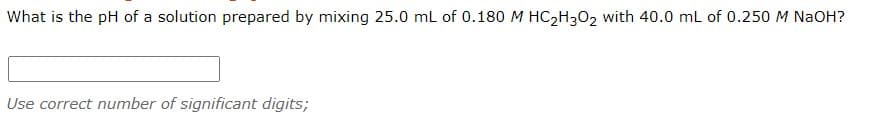 What is the pH of a solution prepared by mixing 25.0 mL of 0.180 M HC2H3O2 with 40.0 mL of 0.250 M NaOH?
Use correct number of significant digits;
