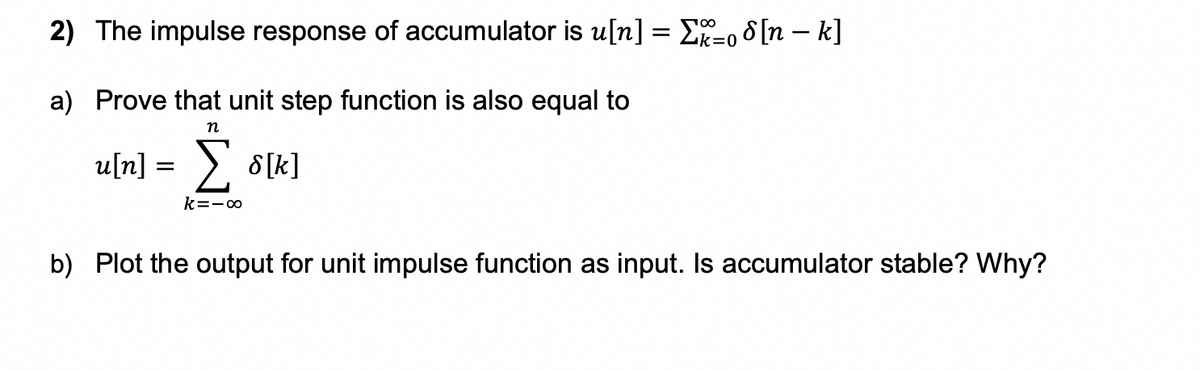 2) The impulse response of accumulator is u[n] = E=0 8 [n – k]
100
a) Prove that unit step function is also equal to
п
u[n] = > 8[k]
k=-o
b) Plot the output for unit impulse function as input. Is accumulator stable? Why?
