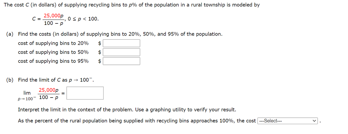 The cost C (in dollars) of supplying recycling bins to p% of the population in a rural township is modeled by
25,000p
C =
100 – P
0 sp< 100.
(a) Find the costs (in dollars) of supplying bins to 20%, 50%, and 95% of the population.
cost of supplying bins to 20%
$
cost of supplying bins to 50%
$
cost of supplying bins to 95%
$
(Ь)
Find the limit of C as p → 100¯.
25,000p
lim
p→100- 100 – p
Interpret the limit in the context of the problem. Use a graphing utility to verify your result.
As the percent of the rural population being supplied with recycling bins approaches 100%, the cost ---Select---
