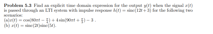 Problem 5.3 Find an explicit time domain expression for the output y(t) when the signal r(t)
is passed through an LTI system with impulse response h(t) = sinc(12t+3) for the following two
scenarios:
(a)x(t) = cos(80t - ) + 4 sin(90nt +)-3.
(b) x(t) = sinc(2t)sinc(5t).