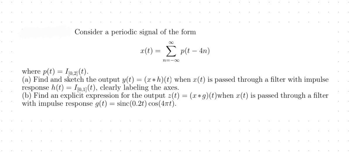 Consider a periodic signal of the form
8
x(t) = Σ p(t - 4n)
n=18
where p(t) = [[0,2] (t).
(a) Find and sketch the output y(t) = (x* h)(t) when x(t) is passed through a filter with impulse
response h(t) = [0,1] (t), clearly labeling the axes.
(b) Find an explicit expression for the output z(t) = (x*g)(t)when x(t) is passed through a filter
with impulse response g(t) = sinc(0.2t) cos(4πt).