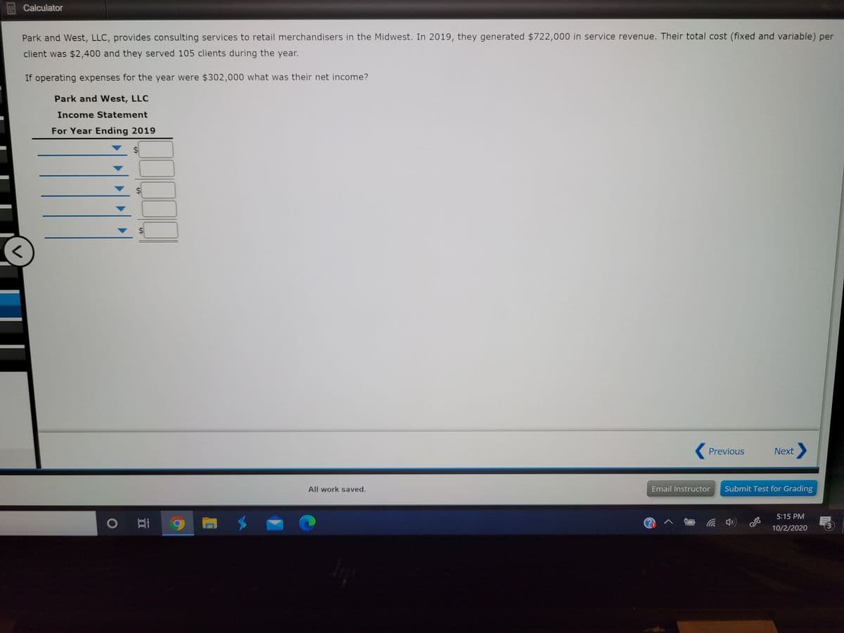 Calculator
Park and West, LLC, provides consulting services to retail merchandisers in the Midwest. In 2019, they generated $722,000 in service revenue. Their total cost (fixed and variable) per
client was $2,400 and they served 105 clients during the year.
If operating expenses for the year were $302,000 what was their net income?
Park and West, LLC
Income Statement
For Year Ending 2019
%$4
Previous
Next
All work saved.
Email Instructor
Submit Test for Grading
5:15 PM
中)
10/2/2020
3.
%24
%24
