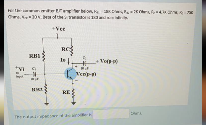 For the common emitter BJT amplifier below, Rg1 = 18K Ohms, Ra = 2K Ohms, Re = 4.7K Ohms, R = 750
Ohms, Vcc = 20 V, Beta of the Si transistor is 180 and ro = infinity.
%3D
%3D
+Vcc
RC
RB1
C2
Io
+Vo(p-p)
10 uF
Vce(p-p)
+vi
ac
input
10 uF
RB2
RE
Ohms.
The output impedance of the amplifier is
