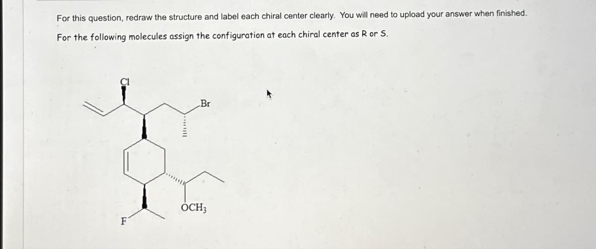 For this question, redraw the structure and label each chiral center clearly. You will need to upload your answer when finished.
For the following molecules assign the configuration at each chiral center as R or S.
Br
2
OCH3
F