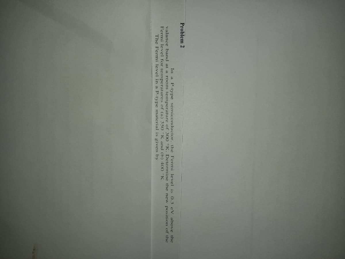 Problem 2
In a P-type semiconductor. the Fermi level is 0.3 cV above the
valance band at a room temperature of 30O °K. Determine the new position of the
Fermi level for termperatures of (a) 350 K and (b) 400 K.
The Fermi level in a P-type material is given by
