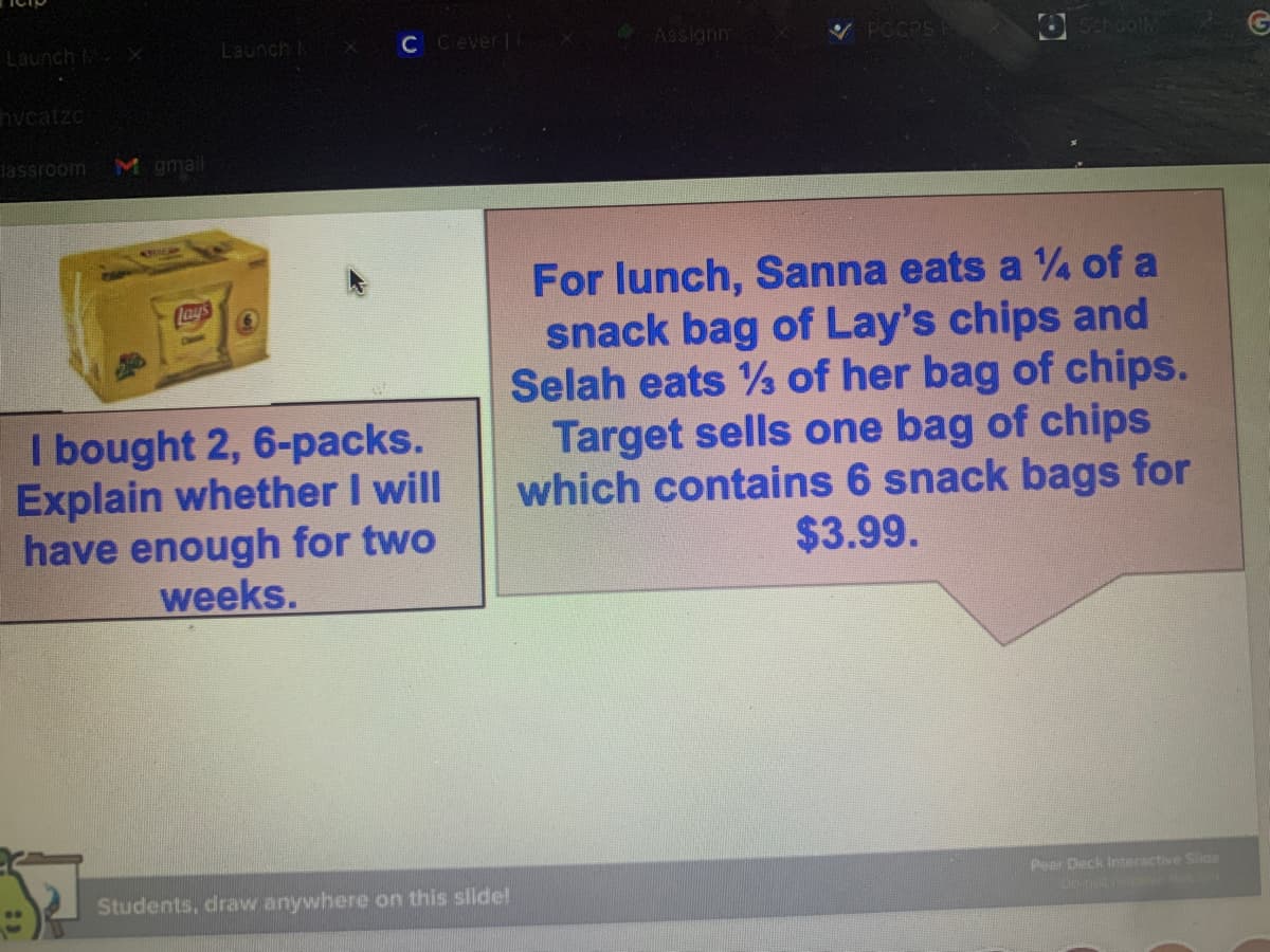 Launch X
C Cever
Assignn
V PGCPS
OSchoolM
Launch
hvcatzc
dassroom
M gmail
For lunch, Sanna eats a 4 of a
snack bag of Lay's chips and
Selah eats % of her bag of chips.
Target sells one bag of chips
which contains 6 snack bags for
$3.99.
lays
I bought 2, 6-packs.
Explain whether I will
have enough for two
weeks.
Pear Deck Interactive Side
Students, draw anywhere on this slide!
