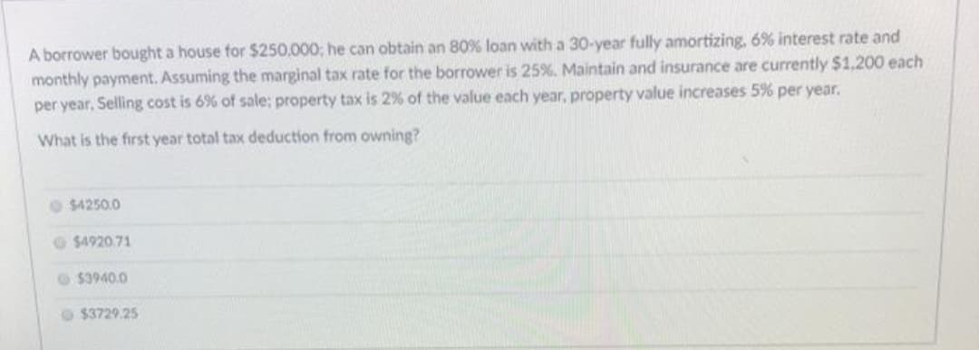 A borrower bought a house for $250,000; he can obtain an 80% loan with a 30-year fully amortizing, 6% interest rate and
monthly payment. Assuming the marginal tax rate for the borrower is 25%. Maintain and insurance are currently $1,200 each
per year, Selling cost is 6% of sale; property tax is 2% of the value each year, property value increases 5% per year.
What is the first year total tax deduction from owning?
$4250.0
$4920.71
53940.0
$3729.25
