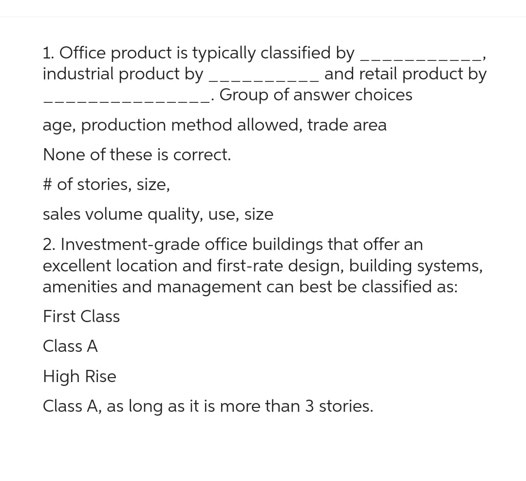 1. Office product is typically classified by
industrial product by
and retail product by
Group of answer choices
age, production method allowed, trade area
None of these is correct.
# of stories, size,
sales volume quality, use, size
2. Investment-grade office buildings that offer an
excellent location and first-rate design, building systems,
amenities and management can best be classified as:
First Class
Class A
High Rise
Class A, as long as it is more than 3 stories.