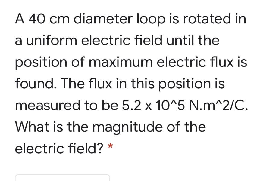A 40 cm diameter loop is rotated in
a uniform electric field until the
position of maximum electric flux is
found. The flux in this position is
measured to be 5.2 x 10^5 N.m^2/C.
What is the magnitude of the
electric field? *
