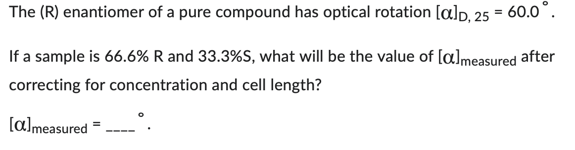 The (R) enantiomer of a pure compound has optical rotation [a], 25
=
60.0⁰.
If a sample is 66.6% R and 33.3%S, what will be the value of [almeasured after
correcting for concentration and cell length?
[a] measured
=