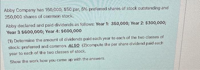 Abby Company has 150,000, $50 par, 5% preferred shares of stock outstanding and
250,000 shares of common stock.
Abby declared and paid dividends as follows: Year 1: 350,000; Year 2: $300,000;
Year 3 $600,000; Year 4: $600,000
(1) Determine the amount of dividends paid each year to each of the two classes of
stock: preferred and common. ALSO (2)compute the per share dividend paid each
year to each of the two classes of stock.
Show the work how you came up with the answers.