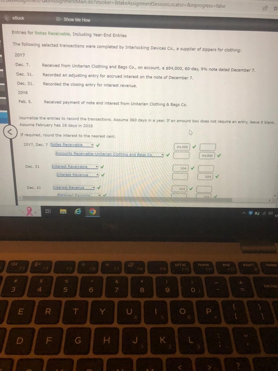 takeAssignment Care AssignmentMain.do?invoker=&takeAssignmentSession Locator=&inprogress=false
eBook
Entries for Notes Receivable, Including Year-End Entries
The following selected transactions were completed by Interlocking Devices Co., a supplier of zippers for clothing:
<
2017
- Dec. 7.
Dec. 31.
Dec. 31.
3
20Y8
#
Feb. 5.
Dec. 31
E
D
Journalize the entries to record the transactions. Assume 360 days in a year. If an amount box does not require an entry, leave it blank.
Assume February has 28 days in 2018
If required, round the interest to the nearest cent.
2017, Dec. 7 Notes Receivable
Dec. 31
Ox
Received from Unitarian Clothing and Bags Co., on account, a $84,000, 60-day, 9% note dated December 7.
Recorded an adjusting entry for accrued interest on the note of December 7.
Recorded the closing entry for interest revenue.
4
$
Show Me How
Received payment of note and interest from Unitarian Clothing & Bags Co.
F4
R
LL
Accounts Receivable-Unitarian Clothing and Bags Co.
Interest Receivable
Interest Revenue
Interest Revenue
Retained Earnings
5
e O
T
O
G
F6
A
6
C
✓
32
Y
H
F7
&
7
2
10
U
F8
4
*
8
1
1
F9
5
✓
(
9
K
00 00 0
2
84,000 ✓
504
504
prt sc
F10
O
)
01
L
84,000
3
504
home
F11
GO4
P
end
B
*
F12
{
ASRA 40
44
+ 11
insert
10
delete
backsp