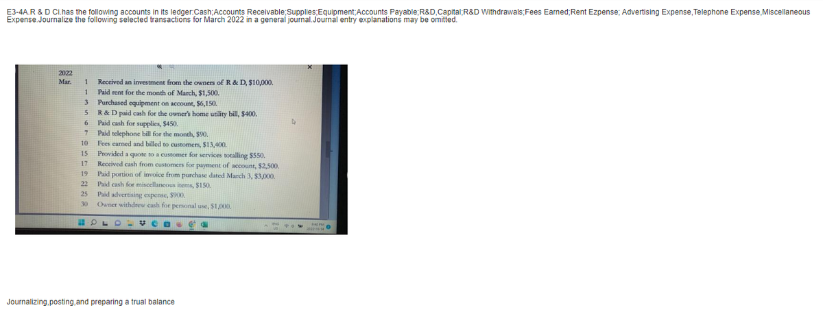 E3-4A.R & D Ci.has the following accounts in its ledger:Cash; Accounts Receivable; Supplies; Equipment;Accounts Payable; R&D, Capital;R&D Withdrawals; Fees Earned; Rent Ezpense; Advertising Expense, Telephone Expense, Miscellaneous
Expense.Journalize the following selected transactions for March 2022 in a general journal. Journal entry explanations may be omitted.
2022
Mar.
1 Received an investment from the owners of R & D, $10,000.
1
Paid rent for the month of March, $1,500.
3
5
6
F
7
10
10
7
15
14
17
10
19
22
22
25
30
Purchased equipment on account, $6,150.
R & D paid cash for the owner's home utility bill, $400.
Paid cash for supplies, $450.
Paid telephone bill for the month, $90.
Fees earned and billed to customers, $13,400.
D
Provided a quote to a customer for services totalling $550.
Received cash from customers for payment of account, $2,500.
Paid portion of invoice from purchase dated March 3, $3,000.
Paid cash for miscellaneous items, $150.
Paid advertising expense, $900.
Owner withdrew cash for personal use, $1,000.
OL
Journalizing,posting, and preparing a trual balance
13
ANW $40FM
2022-10-14