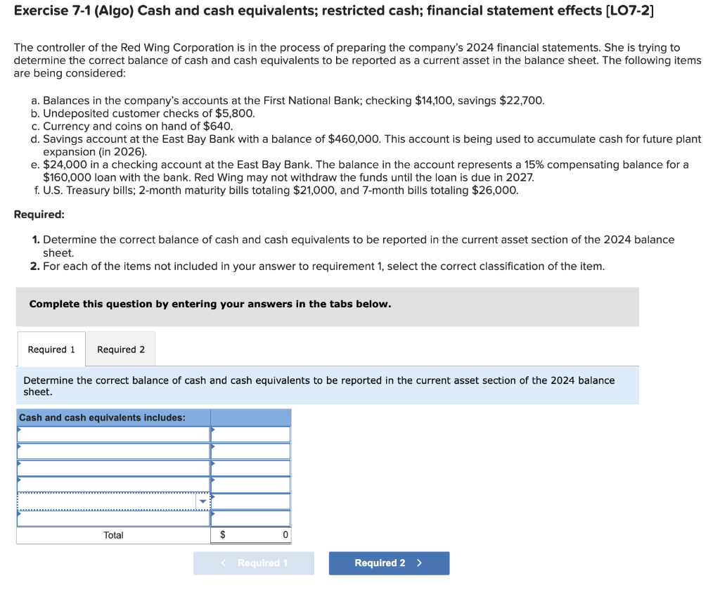 Exercise 7-1 (Algo) Cash and cash equivalents; restricted cash; financial statement effects [LO7-2]
The controller of the Red Wing Corporation is in the process of preparing the company's 2024 financial statements. She is trying to
determine the correct balance of cash and cash equivalents to be reported as a current asset in the balance sheet. The following items
are being considered:
a. Balances in the company's accounts at the First National Bank; checking $14,100, savings $22,700.
b. Undeposited customer checks of $5,800.
c. Currency and coins on hand of $640.
d. Savings account at the East Bay Bank with a balance of $460,000. This account is being used to accumulate cash for future plant
expansion (in 2026).
e. $24,000 in a checking account at the East Bay Bank. The balance in the account represents a 15% compensating balance for a
$160,000 loan with the bank. Red Wing may not withdraw the funds until the loan is due in 2027.
f. U.S. Treasury bills; 2-month maturity bills totaling $21,000, and 7-month bills totaling $26,000.
Required:
1. Determine the correct balance of cash and cash equivalents to be reported in the current asset section of the 2024 balance
sheet.
2. For each of the items not included in your answer to requirement 1, select the correct classification of the item.
Complete this question by entering your answers in the tabs below.
Required 1 Required 2
Determine the correct balance of cash and cash equivalents to be reported in the current asset section of the 2024 balance
sheet.
Cash and cash equivalents includes:
Total
$
0
< Required 1
Required 2 >