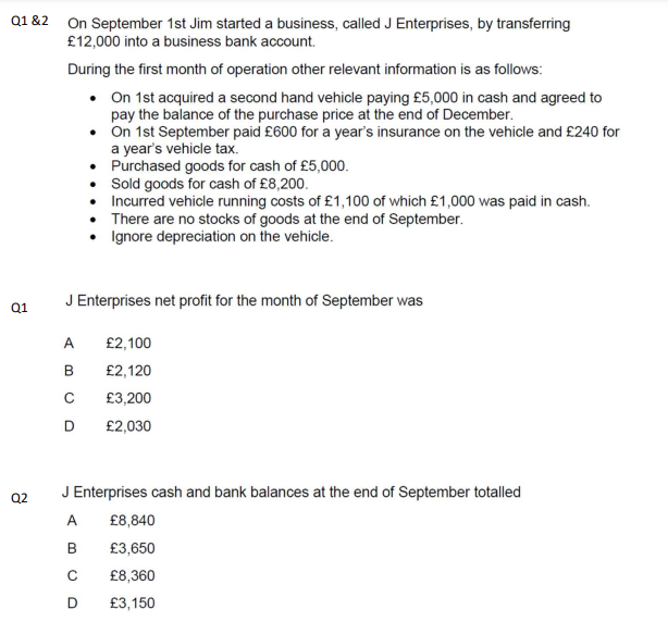 Q1&2
Q1
Q2
On September 1st Jim started a business, called J Enterprises, by transferring
£12,000 into a business bank account.
During the first month of operation other relevant information is as follows:
• On 1st acquired a second hand vehicle paying £5,000 in cash and agreed to
pay the balance of the purchase price at the end of December.
•
On 1st September paid £600 for a year's insurance on the vehicle and £240 for
a year's vehicle tax.
Purchased goods for cash of £5,000.
Sold goods for cash of £8,200.
Incurred vehicle running costs of £1,100 of which £1,000 was paid in cash.
There are no stocks of goods at the end of September.
Ignore depreciation on the vehicle.
J Enterprises net profit for the month of September was
A
B
с
D
£2,100
£2,120
£3,200
£2,030
J Enterprises cash and bank balances at the end of September totalled
A
B
C
D
£8,840
£3,650
£8,360
£3,150