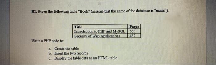 B2. Given the following table "Book" (assume that the name of the database is "exam").
Pages
Title
Introduction to PHP and MySQL 563
Security of Web Applications
487
Write a PHP code to:
a Create the table
b. Insert the two records
c. Display the table data as an HTML table
