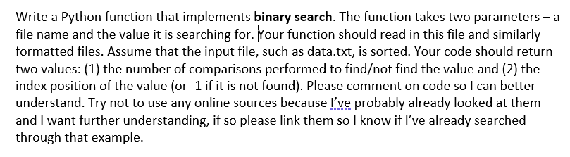 Write a Python function that implements binary search. The function takes two parameters – a
file name and the value it is searching for. Your function should read in this file and similarly
formatted files. Assume that the input file, such as data.txt, is sorted. Your code should return
two values: (1) the number of comparisons performed to find/not find the value and (2) the
index position of the value (or -1 if it is not found). Please comment on code so I can better
