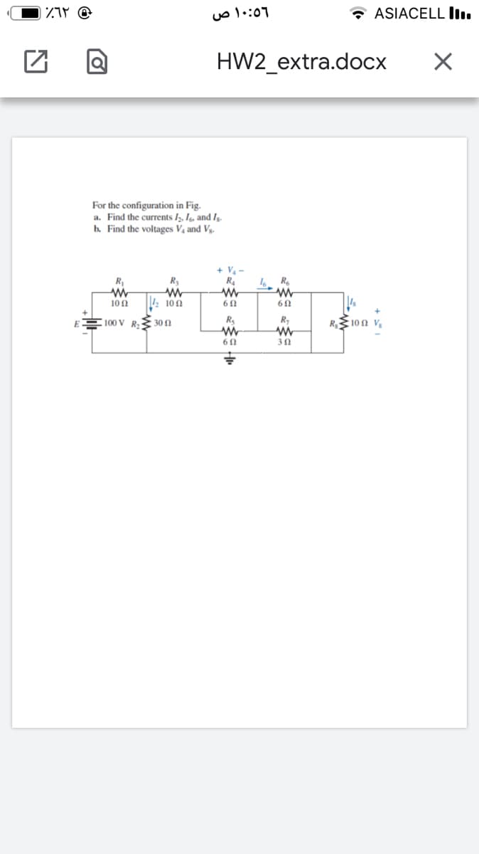 ۱۰:٥6 ص
* ASIACELL ll.
HW2_extra.docx
For the configuration in Fig.
a. Find the currents /2, Ie and.
b. Find the voltages V4 and Vg.
+ V-
R4
R,
R
10Ω
10 0
100 V
30 N
R 10n v
