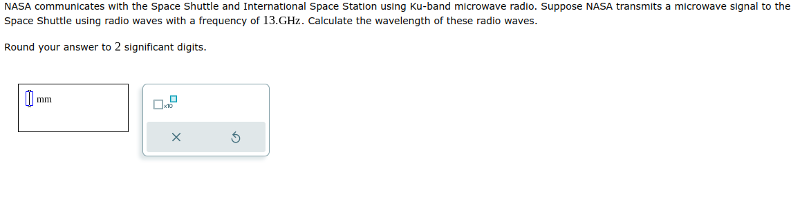 NASA communicates with the Space Shuttle and International Space Station using Ku-band microwave radio. Suppose NASA transmits a microwave signal to the
Space Shuttle using radio waves with a frequency of 13.GHz. Calculate the wavelength of these radio waves.
Round your answer to 2 significant digits.
mm
X