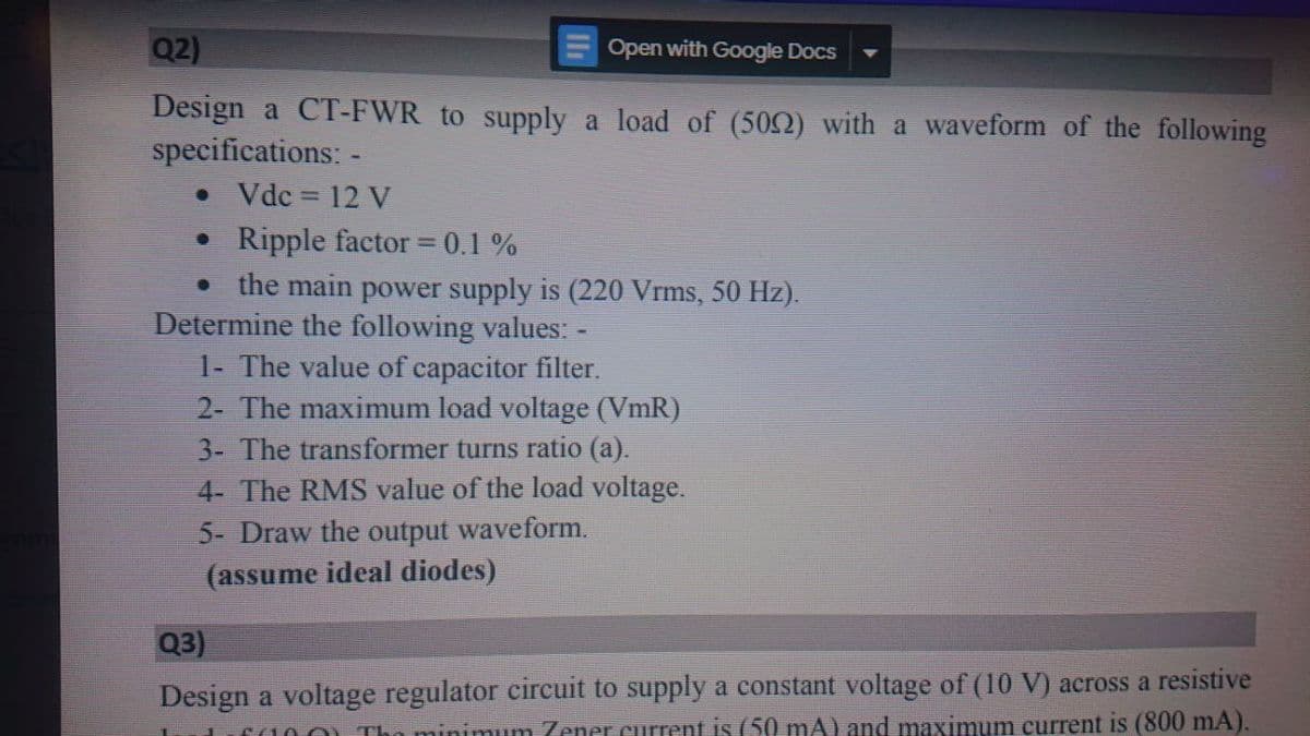 Q2)
Open with Google Docs
Design a CT-FWR to supply a load of (502) with a waveform of the following
specifications: -
• Vdc = 12 V
Ripple factor = 0.1 %
the main power supply is (220 Vrms, 50 Hz).
Determine the following values: -
1- The value of capacitor filter.
2- The maximum load voltage (VmR)
3- The transformer turns ratio (a).
4- The RMS value of the load voltage.
5- Draw the output waveform.
(assume ideal diodes)
Q3)
Design a voltage regulator eircuit to supply a constant voltage of (10 V) across a resistive
minimum Zener current is (50 mA) and maximum current is (800 mA).
(100) TI
II
