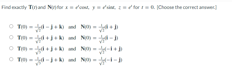 Find exactly T(t) and N(t) for x = e'cost, y = e'sint, z = e' for t = 0. [Choose the correct answer.]
T(0)
i - j+ k) and N(0) = i + j)
V2
O T(0) = i +j+k) and N(0) = i – j)
= -i+ j)
(i – j + k) and N(0) = -i- j)
O T(0) = i +j+k) and N(0)
T(0) =

