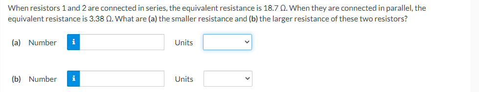 When resistors 1 and 2 are connected in series, the equivalent resistance is 18.7 Q. When they are connected in parallel, the
equivalent resistance is 3.38 2. What are (a) the smaller resistance and (b) the larger resistance of these two resistors?
(a) Number i
Units
(b) Number
Units