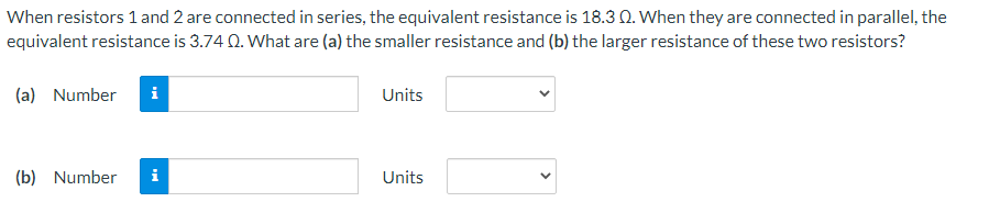 When resistors 1 and 2 are connected in series, the equivalent resistance is 18.3 Q. When they are connected in parallel, the
equivalent resistance is 3.74 Q. What are (a) the smaller resistance and (b) the larger resistance of these two resistors?
(a) Number
Units
(b) Number i
Units