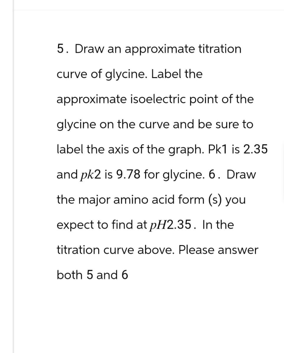 5. Draw an approximate titration
curve of glycine. Label the
approximate isoelectric point of the
glycine on the curve and be sure to
label the axis of the graph. Pk1 is 2.35
and pk2 is 9.78 for glycine. 6. Draw
the major amino acid form (s) you
expect to find at pH2.35. In the
titration curve above. Please answer
both 5 and 6