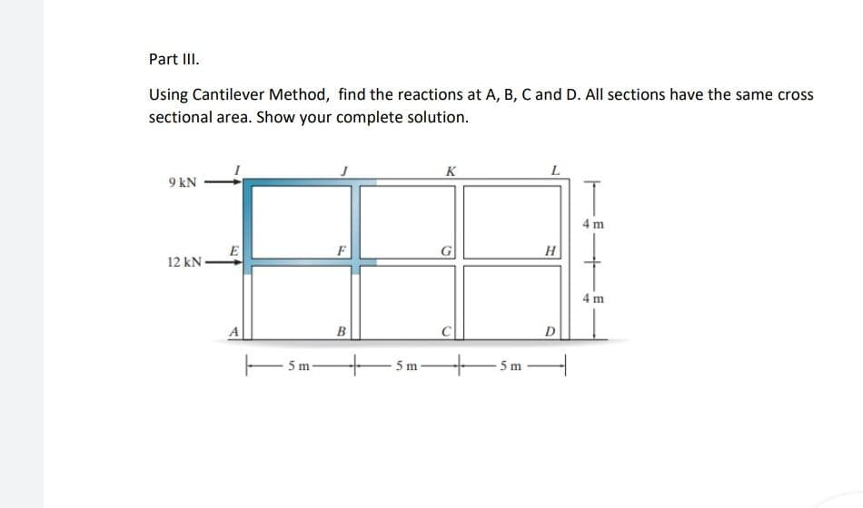 Part III.
Using Cantilever Method, find the reactions at A, B, C and D. All sections have the same cross
sectional area. Show your complete solution.
K
9 kN
4 m
F
G
H
12 kN-
4 m
B
D
5 m
5 m
5 m
