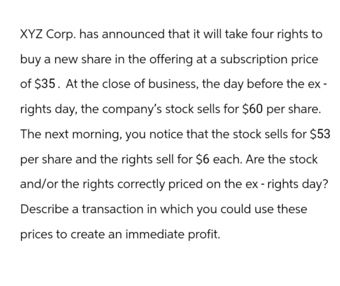 XYZ Corp. has announced that it will take four rights to
buy a new share in the offering at a subscription price
of $35. At the close of business, the day before the ex-
rights day, the company's stock sells for $60 per share.
The next morning, you notice that the stock sells for $53
per share and the rights sell for $6 each. Are the stock
and/or the rights correctly priced on the ex-rights day?
Describe a transaction in which you could use these
prices to create an immediate profit.