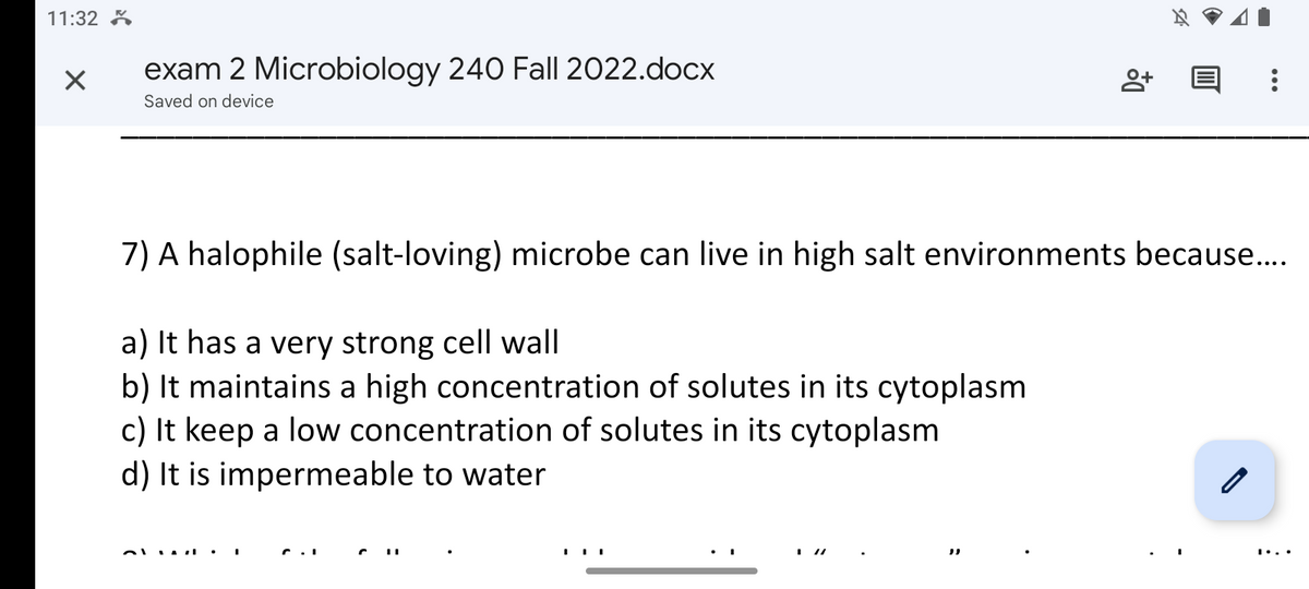 11:32
×
exam 2 Microbiology 240 Fall 2022.docx
Saved on device
obuz.
8+
7) A halophile (salt-loving) microbe can live in high salt environments because....
a) It has a very strong cell wall
b) It maintains a high concentration of solutes in its cytoplasm
c) It keep a low concentration of solutes in its cytoplasm
d) It is impermeable to water
| |
A