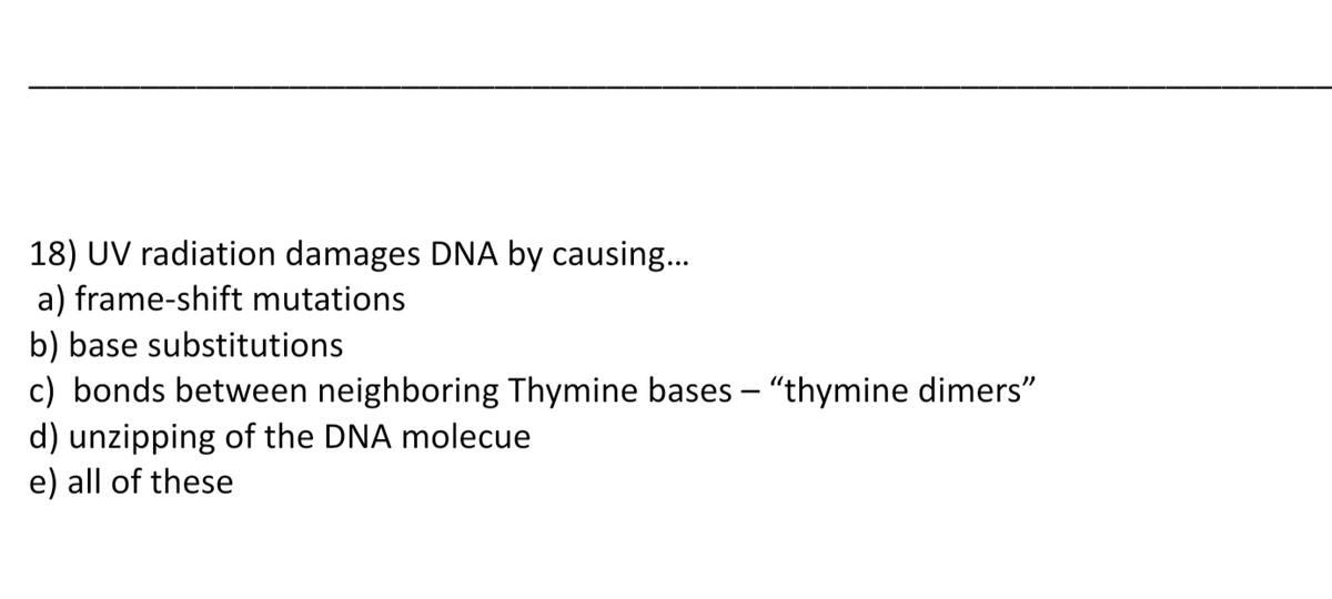 18) UV radiation damages DNA by causing...
a) frame-shift mutations
b) base substitutions
c) bonds between neighboring Thymine bases - "thymine dimers"
d) unzipping of the DNA molecue
e) all of these