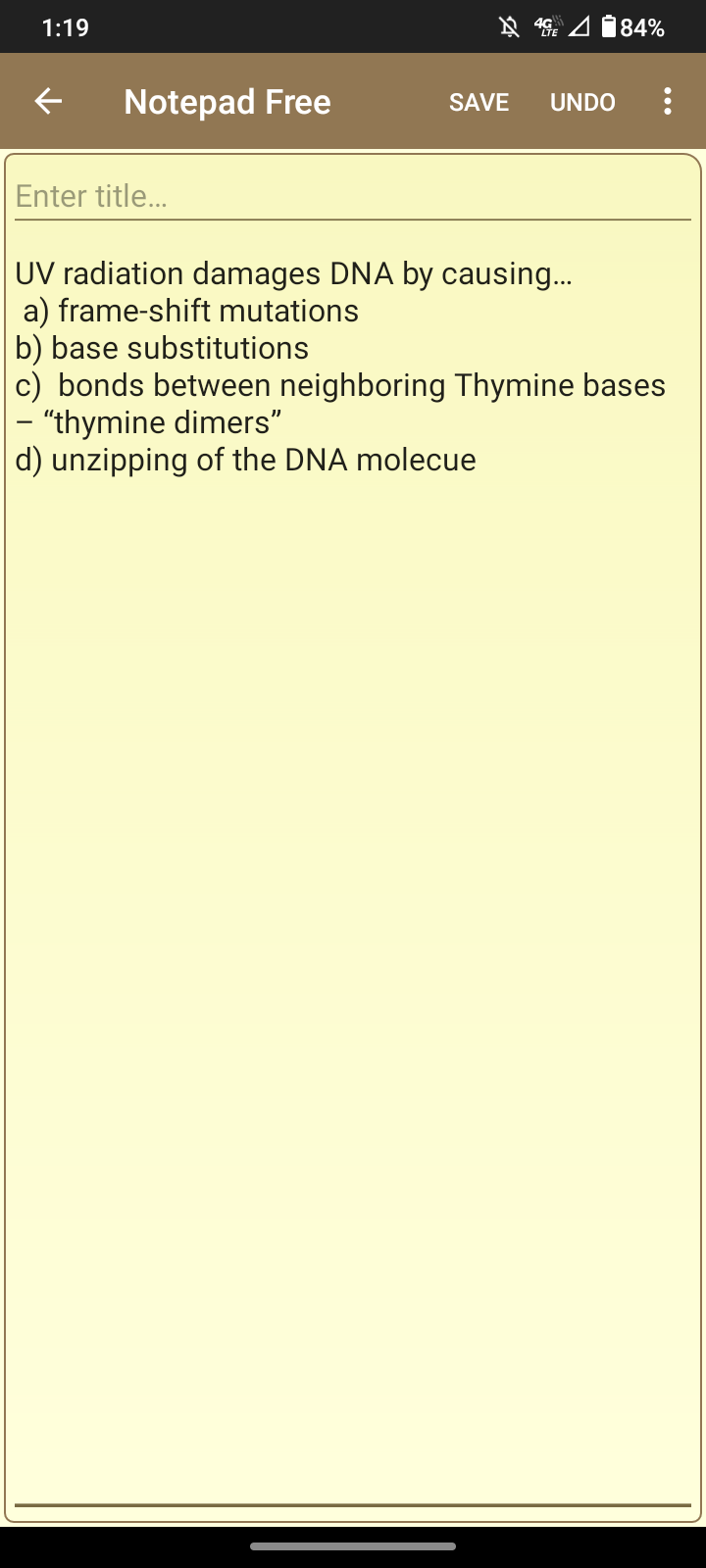 1:19
Notepad Free
Enter title...
484%
SAVE UNDO
UV radiation damages DNA by causing...
a) frame-shift mutations
b) base substitutions
c) bonds between neighboring Thymine bases
"thymine dimers"
d) unzipping of the DNA molecue