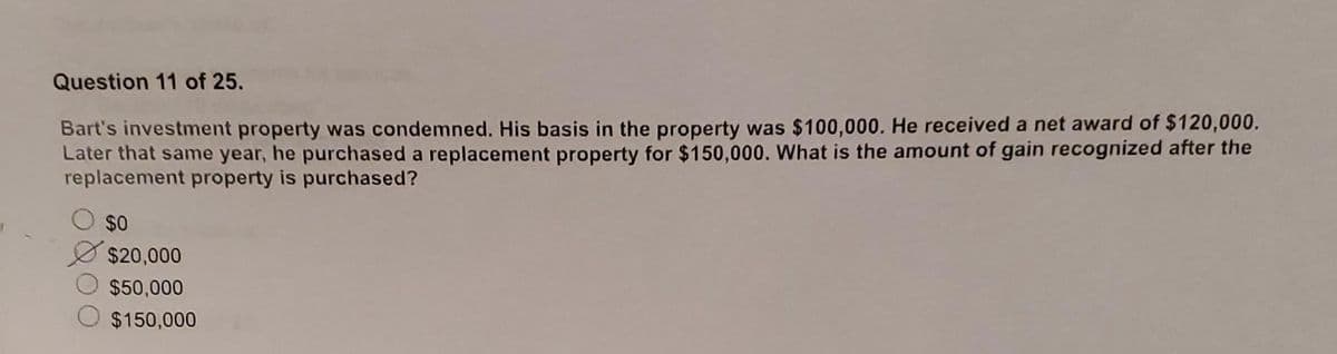 Question 11 of 25.
Bart's investment property was condemned. His basis in the property was $100,000. He received a net award of $120,000.
Later that same year, he purchased a replacement property for $150,000. What is the amount of gain recognized after the
replacement property is purchased?
$0
$20,000
$50,000
$150,000