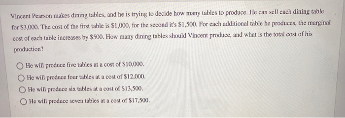 Vincent Pearson makes dining tables, and he is trying to decide how many tables to produce. He can sell each dining table
for $3,000. The cost of the first table is $1,000, for the second it's $1,500. For each additional table he produces, the marginal
cost of each table increases by $500. How many dining tables should Vincent produce, and what is the total cost of his
production?
He will produce five tables at a cost of $10,000.
He will produce four tables at a cost of $12,000.
He will produce six tables at a cost of $13,500.
He will produce seven tables at a cost of $17,500.