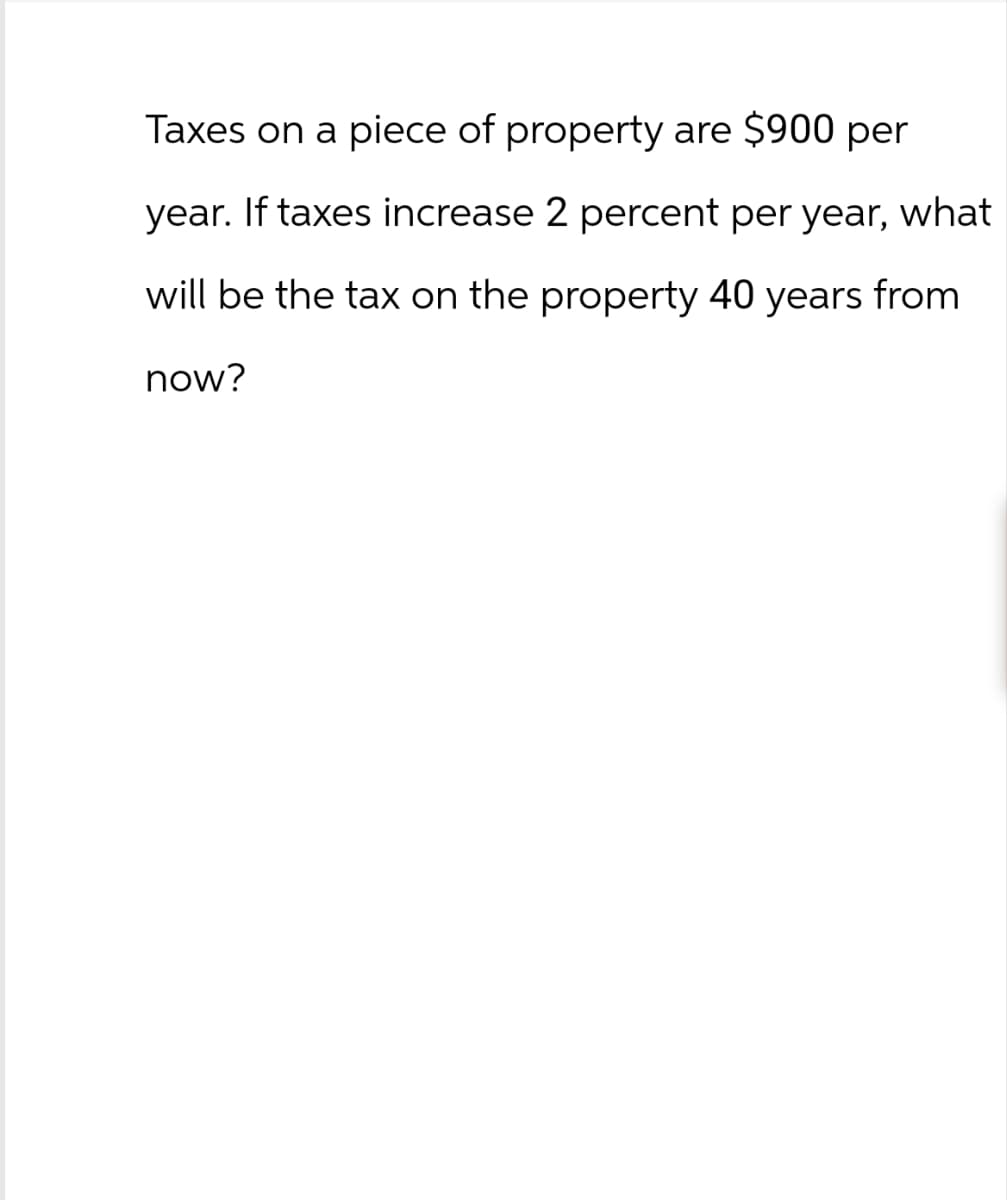 Taxes on a piece of property are $900 per
year. If taxes increase 2 percent per year, what
will be the tax on the property 40 years from
now?