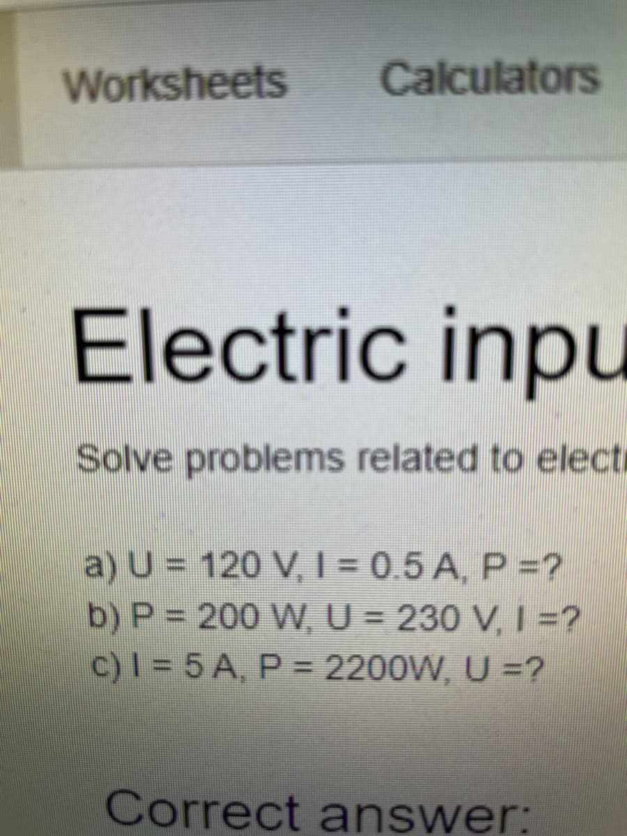 Worksheets
Calculators
Electric inpu
Solve problems related to electi
a) U = 120 V, I = 0.5 A, P =?
b) P = 200 W, U = 230 V, I =?
c)I = 5 A, P = 2200W, U =?
Correct answer:
