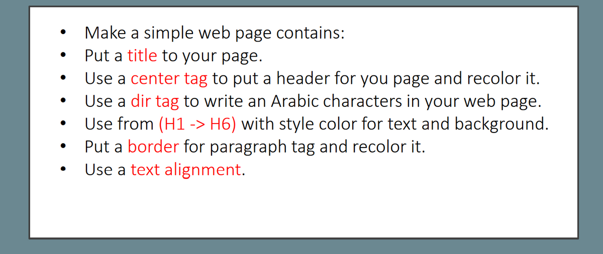Make a simple web page contains:
Put a title to your page.
Use a center tag to put a header for you page and recolor it.
Use a dir tag to write an Arabic characters in your web page.
Use from (H1 -> H6) with style color for text and background.
Put a border for paragraph tag and recolor it.
Use a text alignment.
