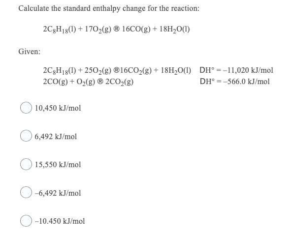 Calculate the standard enthalpy change for the reaction:
2C3H18(1) + 1702(g) ® 16CO(g) + 18H,O(1)
Given:
2C3H18(1) + 2502(g) ®16CO2(g) + 18H20(1) DH° =-11,020 kJ/mol
2C0(g) + O2(g) ® 2CO2(g)
DH° = -566.0 kJ/mol
10,450 kJ/mol
6,492 kJ/mol
15,550 kJ/mol
-6,492 kJ/mol
-10.450 kJ/mol
