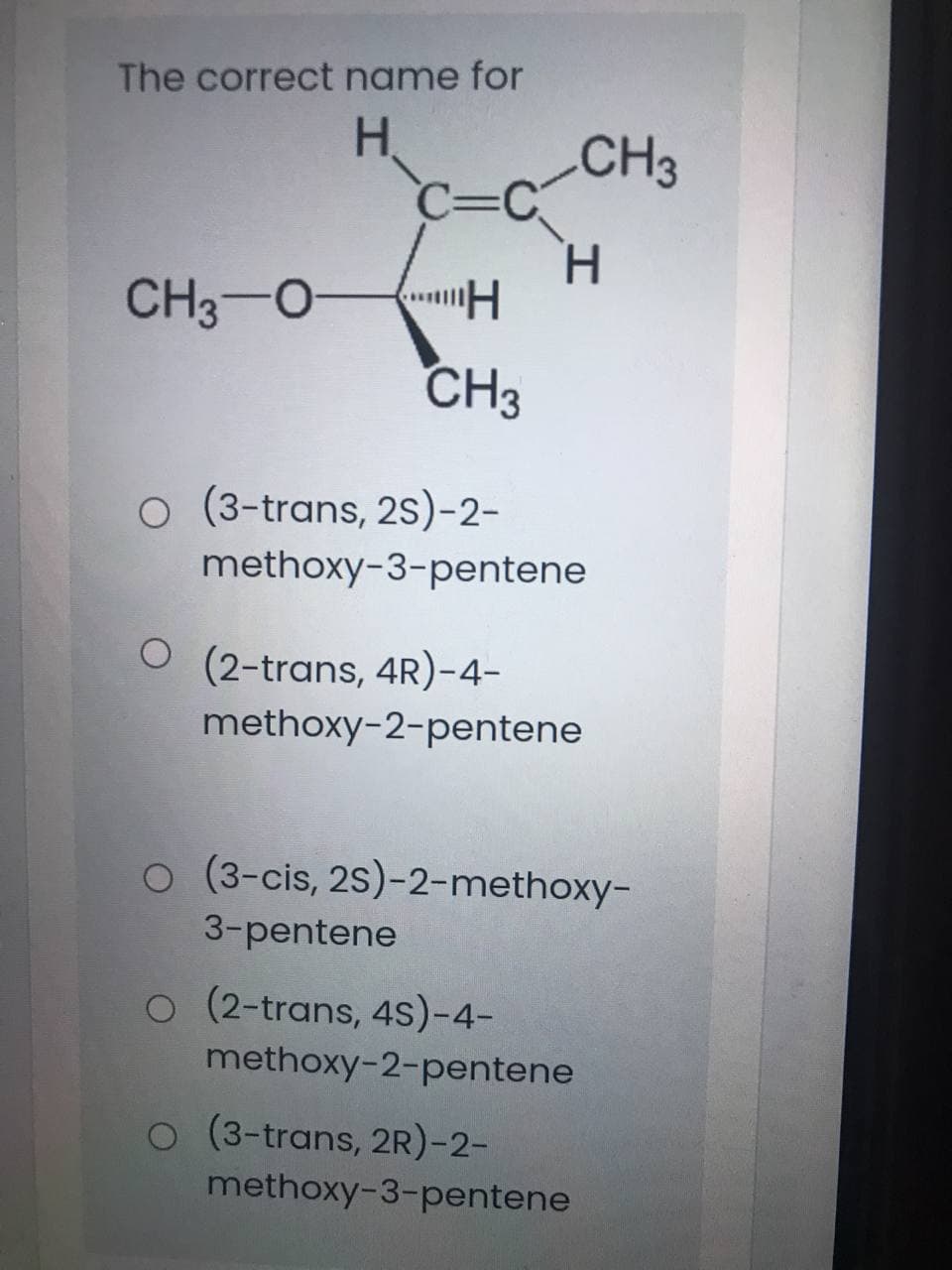 The correct name for
H.
CH3
C=
c3C
H.
CH3-O
CH3
O (3-trans, 2s)-2-
methoxy-3-pentene
O (2-trans, 4R)-4-
methoxy-2-pentene
o (3-cis, 2S)-2-methoxy-
3-pentene
O (2-trans, 4S)-4-
methoxy-2-pentene
O (3-trans, 2R)-2-
methoxy-3-pentene

