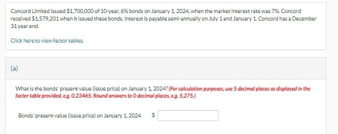 Concord Limited issued $1,700,000 of 10-year, 6% bonds on January 1, 2024, when the market interest rate was 7%. Concord
received $1,579,201 when it issued these bonds. Interest is payable semi-annually on July 1 and January 1. Concord has a December
31 year end.
Click here to view factor tables.
What is the bonds' present value (issue price) on January 1, 2024? (For calculation purposes, use 5 decimal places as displayed in the
factor table provided, e.g. 0.23465. Round answers to O decimal places, e.g. 5,275.)
Bonds' present value (issue price) on January 1, 2024 $