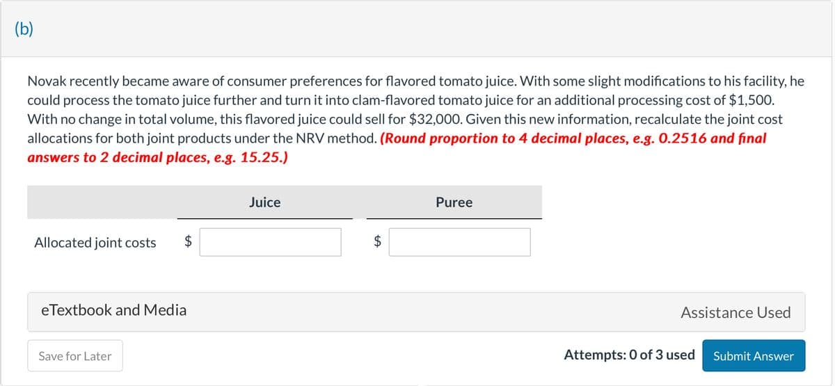 (b)
Novak recently became aware of consumer preferences for flavored tomato juice. With some slight modifications to his facility, he
could process the tomato juice further and turn it into clam-flavored tomato juice for an additional processing cost of $1,500.
With no change in total volume, this flavored juice could sell for $32,000. Given this new information, recalculate the joint cost
allocations for both joint products under the NRV method. (Round proportion to 4 decimal places, e.g. 0.2516 and final
answers to 2 decimal places, e.g. 15.25.)
Allocated joint costs
LA
eTextbook and Media
Save for Later
Juice
tA
Puree
Assistance Used
Attempts: 0 of 3 used
Submit Answer