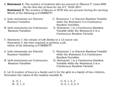 6. Statement 1: The number of students who are present in Filemon T. Lizan SHS
for the first day of class for the S.Y. 2020-2021
Statement 2: The number of Mayors in NCR who are present during the meeting
Which of the following is CORRECT?
C. Statement 1 is Discrete Random Variable
while the Statement 2 is Continuous
Random Variables
D. Statement 1 is a Continuous Random
Variable while the Statement 2 is a
A. both statements are Discrete
Random Variables
B. both statements are Continuous
Random Variables
Continuous Random Variable
7. Statement 1: the volume of soft drinks in a 12-ounce can
Statement 2: the time required to perform a job.
which of the following is CORRECT?
A. both statements are Discrete
Random Variables
C. Statement 1 is Discrete Random Variable
while the Statement 2 is Continuous
Random Variables
B. both statements are Continuous
Random Variables
D. Statement 1 is a Continuous Random
Variable while the Statement 2 is a
Continuous Random Variable
8. Let B number of boys in a family and G for the girls in a family of four children.
Determine the values of the random variable B.
А. О, 1
B. 0, 1, 2
с. О, 1, 2, 3
D. 0, 1, 2, 3, 4
