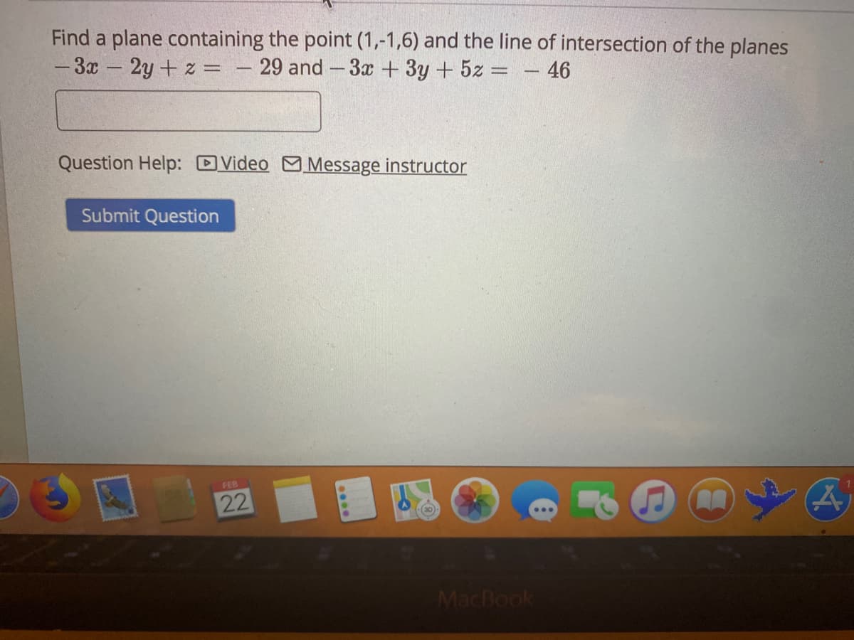 Find a plane containing the point (1,-1,6) and the line of intersection of the planes
-3x-2y+ z = – 29 and -3x + 3y +5z = – 46
Question Help: DVideo Message instructor
Submit Question
FEB
22
MacBook
