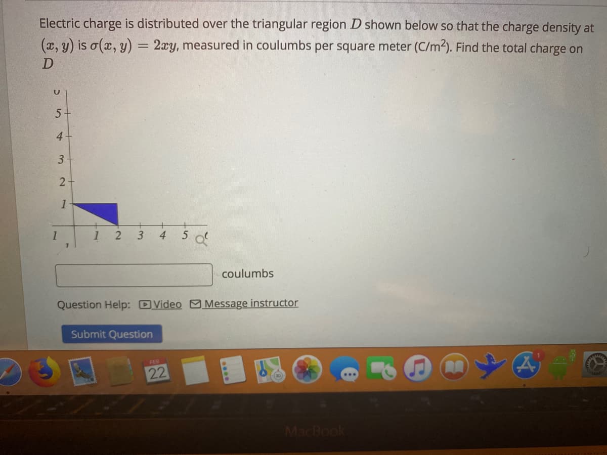 Electric charge is distributed over the triangular region D shown below so that the charge density at
(x, y) is o(x, y) = 2xy, measured in coulumbs per square meter (C/m2). Find the total charge on
4-
3
1
1
1 2
3.
4.
coulumbs
Question Help: DVideo M Message instructor
Submit Question
22
MacBook
