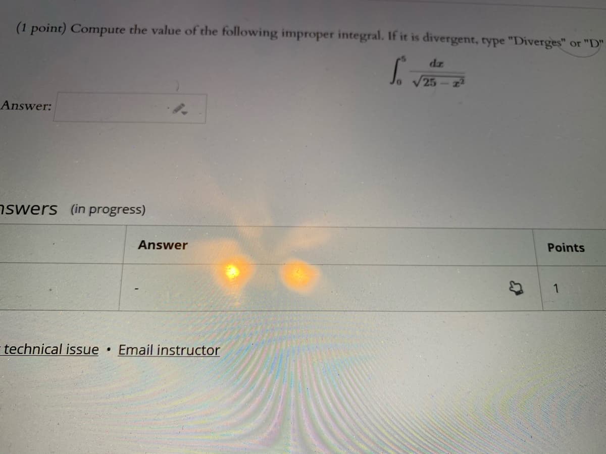 (1 point) Compute the value of the following improper integral. If it is divergent, type "Diverges" or "D"
dz
25
Answer:
nswers (in progress)
Answer
Points
1
technical issue
Email instructor
