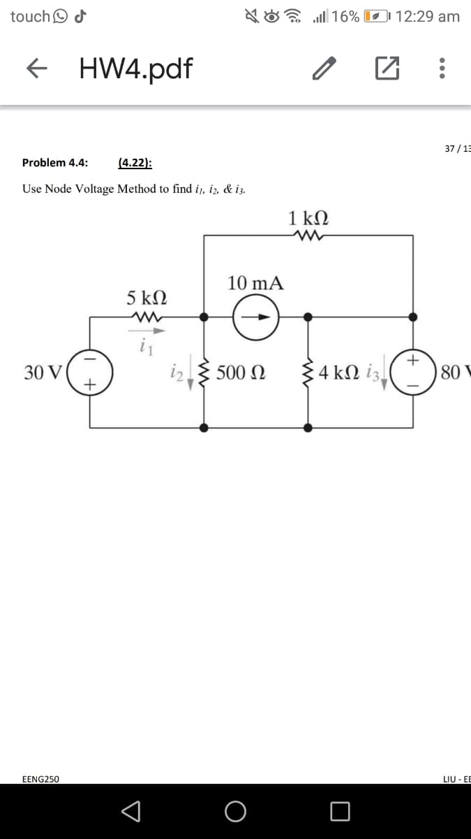 touchO d
A O a ll 16% 12:29 am
+ HW4.pdf
37 / 13
Problem 4.4:
(4.22):
Use Node Voltage Method to find i,, iz, & i3.
1 kΩ
10 mA
5 kN
30 V
500 N
4 kN iz.
80 V
EENG250
LIU - E
